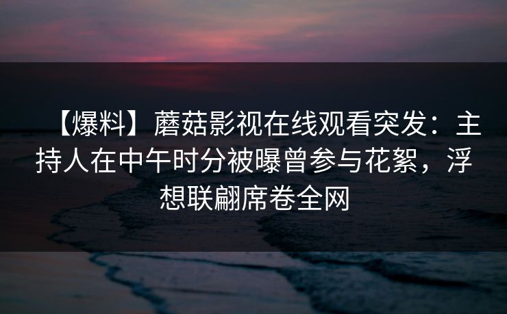 【爆料】蘑菇影视在线观看突发：主持人在中午时分被曝曾参与花絮，浮想联翩席卷全网