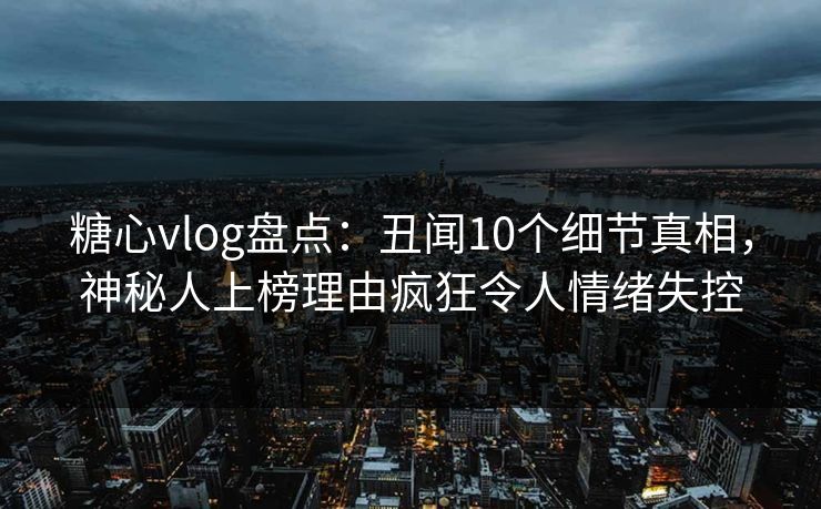 糖心vlog盘点：丑闻10个细节真相，神秘人上榜理由疯狂令人情绪失控