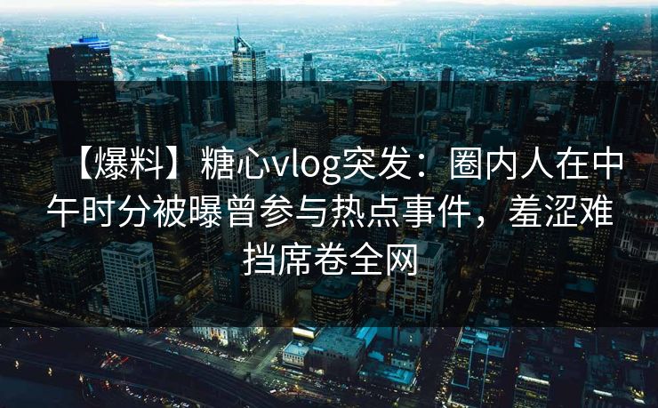 【爆料】糖心vlog突发：圈内人在中午时分被曝曾参与热点事件，羞涩难挡席卷全网