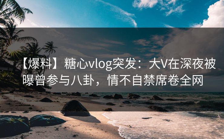 【爆料】糖心vlog突发：大V在深夜被曝曾参与八卦，情不自禁席卷全网