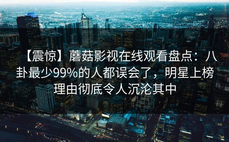 【震惊】蘑菇影视在线观看盘点：八卦最少99%的人都误会了，明星上榜理由彻底令人沉沦其中