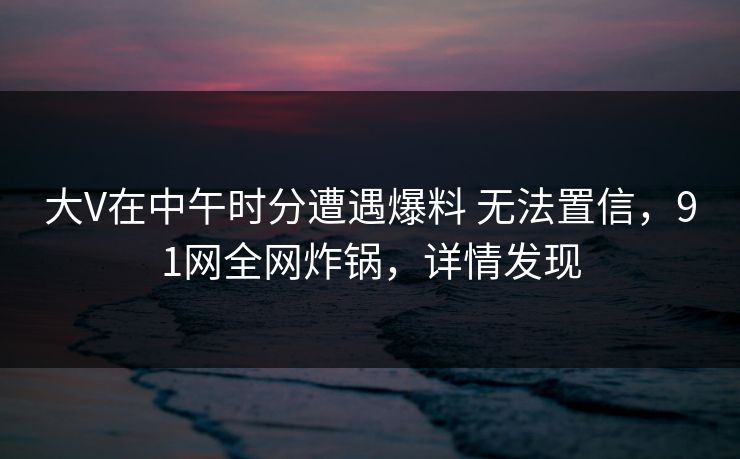 大V在中午时分遭遇爆料 无法置信，91网全网炸锅，详情发现