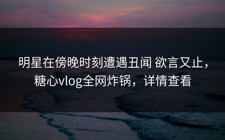 明星在傍晚时刻遭遇丑闻 欲言又止，糖心vlog全网炸锅，详情查看