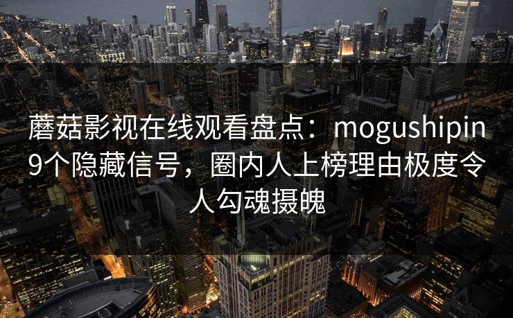 蘑菇影视在线观看盘点：mogushipin9个隐藏信号，圈内人上榜理由极度令人勾魂摄魄