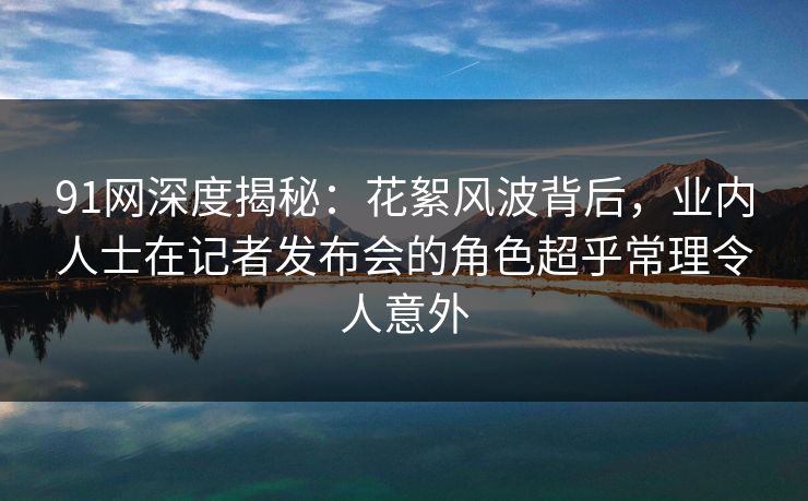 91网深度揭秘：花絮风波背后，业内人士在记者发布会的角色超乎常理令人意外