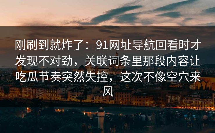 刚刷到就炸了：91网址导航回看时才发现不对劲，关联词条里那段内容让吃瓜节奏突然失控，这次不像空穴来风