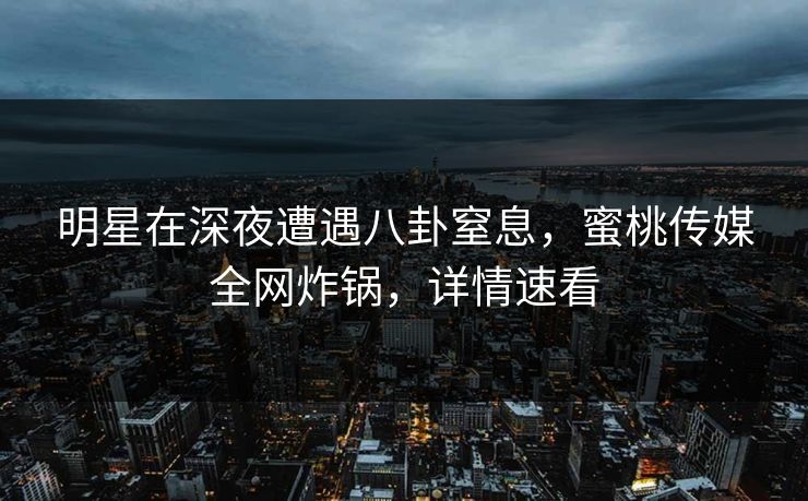 明星在深夜遭遇八卦窒息，蜜桃传媒全网炸锅，详情速看