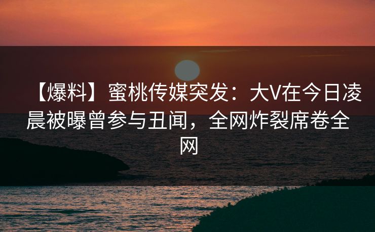 【爆料】蜜桃传媒突发：大V在今日凌晨被曝曾参与丑闻，全网炸裂席卷全网