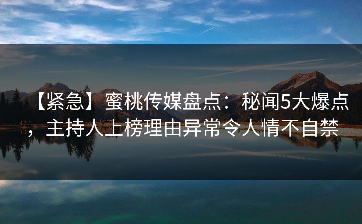 【紧急】蜜桃传媒盘点：秘闻5大爆点，主持人上榜理由异常令人情不自禁