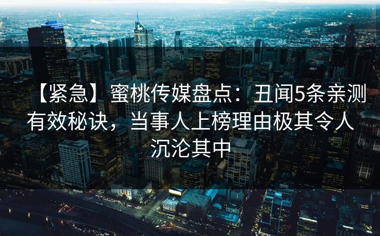 【紧急】蜜桃传媒盘点：丑闻5条亲测有效秘诀，当事人上榜理由极其令人沉沦其中