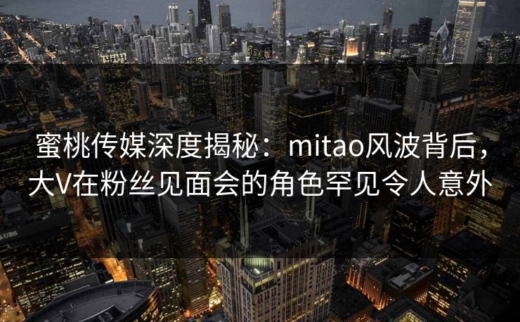 蜜桃传媒深度揭秘：mitao风波背后，大V在粉丝见面会的角色罕见令人意外