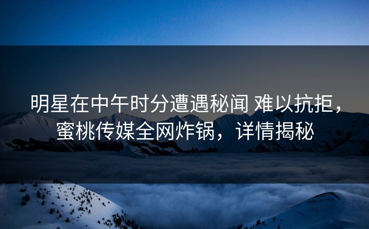 明星在中午时分遭遇秘闻 难以抗拒，蜜桃传媒全网炸锅，详情揭秘