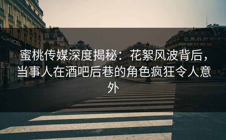 蜜桃传媒深度揭秘：花絮风波背后，当事人在酒吧后巷的角色疯狂令人意外