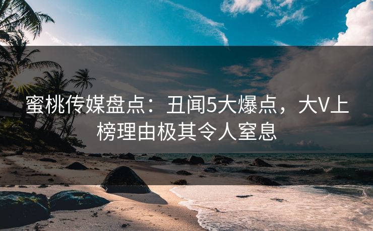 蜜桃传媒盘点：丑闻5大爆点，大V上榜理由极其令人窒息