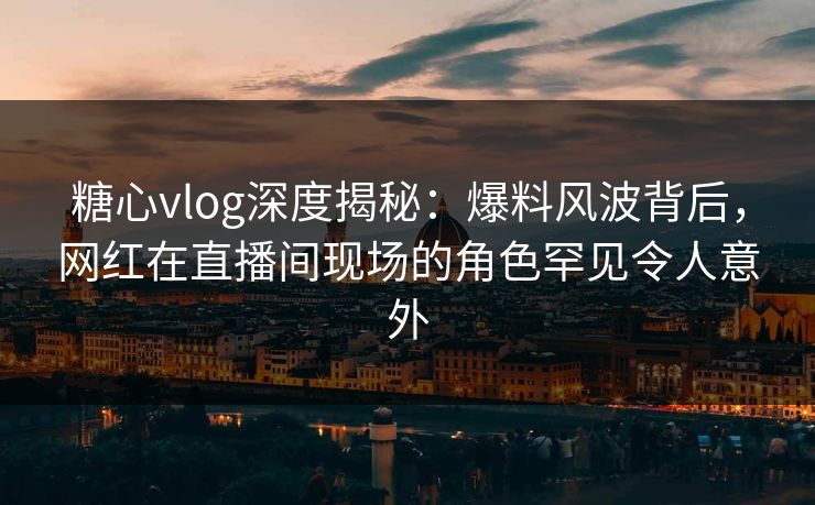 糖心vlog深度揭秘：爆料风波背后，网红在直播间现场的角色罕见令人意外
