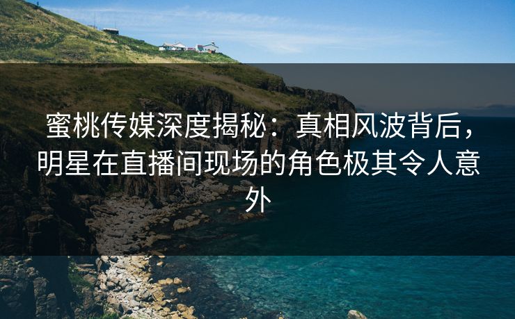 蜜桃传媒深度揭秘：真相风波背后，明星在直播间现场的角色极其令人意外