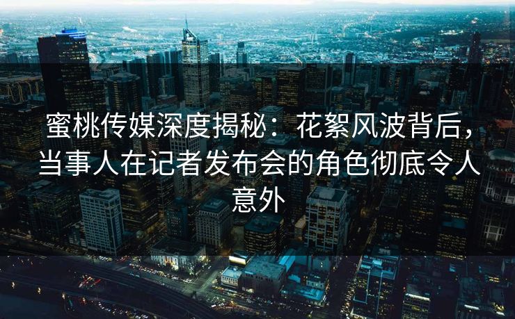 蜜桃传媒深度揭秘：花絮风波背后，当事人在记者发布会的角色彻底令人意外
