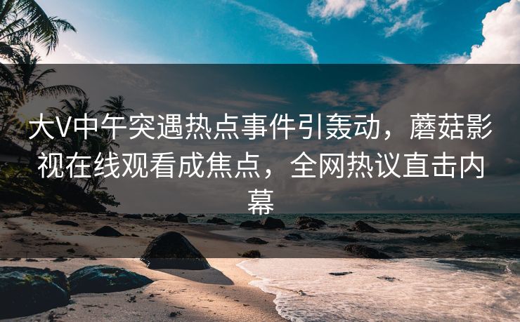 大V中午突遇热点事件引轰动，蘑菇影视在线观看成焦点，全网热议直击内幕