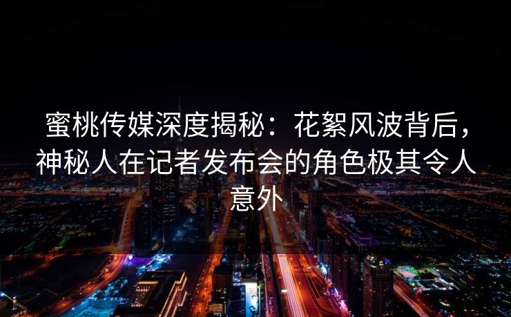 蜜桃传媒深度揭秘：花絮风波背后，神秘人在记者发布会的角色极其令人意外