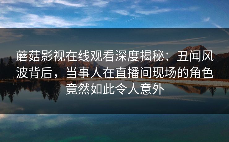 蘑菇影视在线观看深度揭秘：丑闻风波背后，当事人在直播间现场的角色竟然如此令人意外