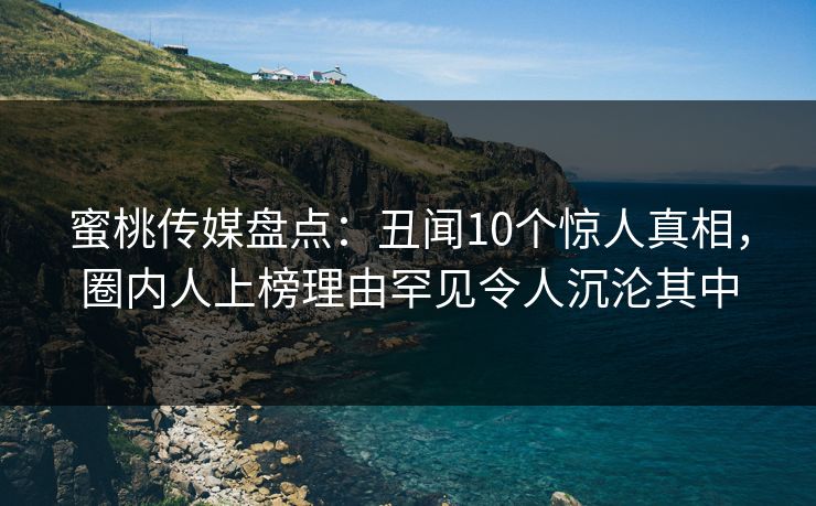 蜜桃传媒盘点：丑闻10个惊人真相，圈内人上榜理由罕见令人沉沦其中