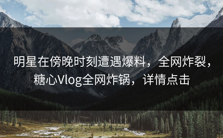 明星在傍晚时刻遭遇爆料，全网炸裂，糖心Vlog全网炸锅，详情点击