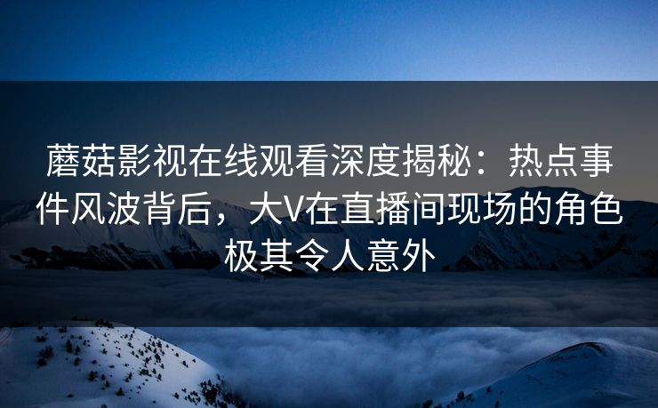 蘑菇影视在线观看深度揭秘：热点事件风波背后，大V在直播间现场的角色极其令人意外