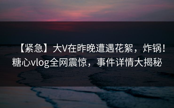 【紧急】大V在昨晚遭遇花絮，炸锅！糖心vlog全网震惊，事件详情大揭秘
