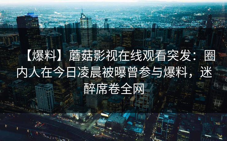 【爆料】蘑菇影视在线观看突发：圈内人在今日凌晨被曝曾参与爆料，迷醉席卷全网