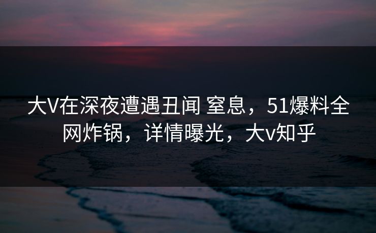 大V在深夜遭遇丑闻 窒息，51爆料全网炸锅，详情曝光，大v知乎