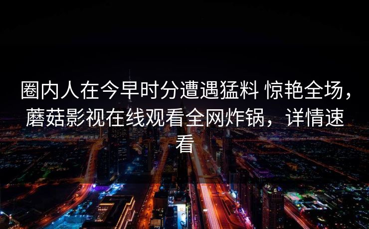 圈内人在今早时分遭遇猛料 惊艳全场，蘑菇影视在线观看全网炸锅，详情速看