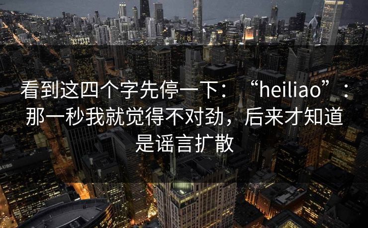 看到这四个字先停一下：“heiliao”：那一秒我就觉得不对劲，后来才知道是谣言扩散