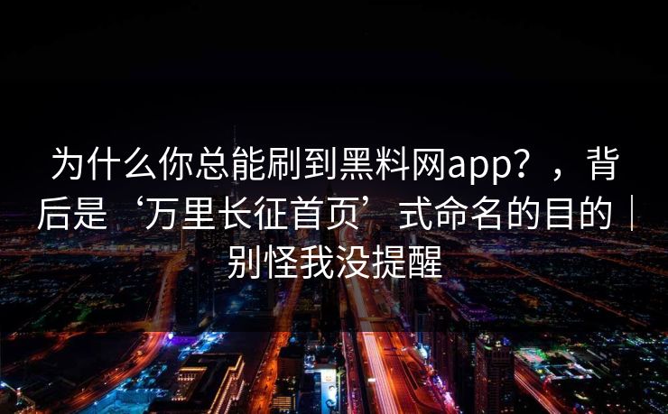 为什么你总能刷到黑料网app？，背后是‘万里长征首页’式命名的目的｜别怪我没提醒