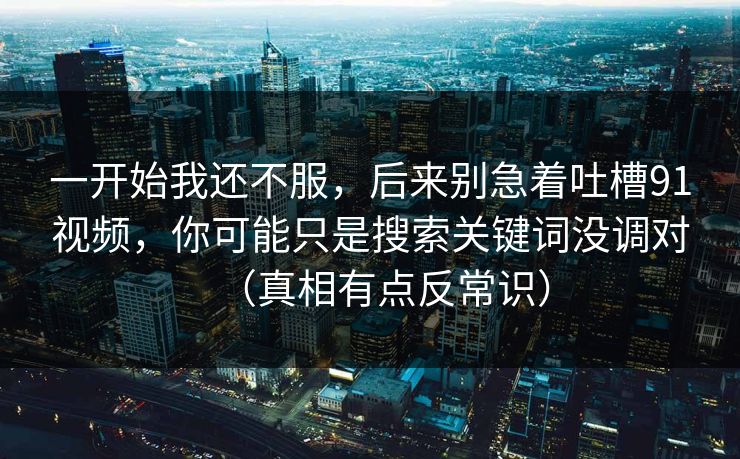 一开始我还不服,后来别急着吐槽91视频,你可能只是搜索关键词没调对(真相有点反常识) 一开始我还不服,后来别急着吐槽91视频,你可能只是搜索关键词没调对(真相有点反常识)