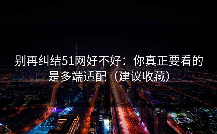 别再纠结51网好不好：你真正要看的是多端适配（建议收藏）