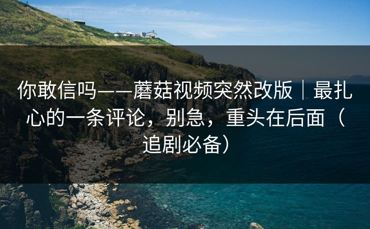 你敢信吗——蘑菇视频突然改版｜最扎心的一条评论，别急，重头在后面（追剧必备）