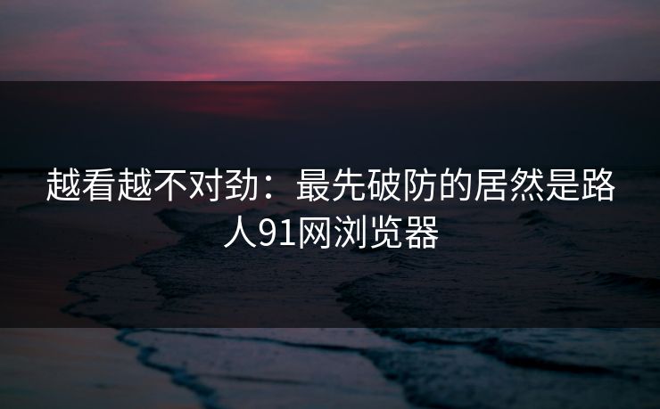 越看越不对劲:最先破防的居然是路人91网浏览器 越看越不对劲:最先破防的居然是路人91网浏览器