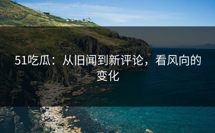 51吃瓜：从旧闻到新评论，看风向的变化